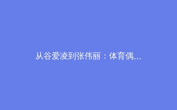 从谷爱凌到张伟丽：体育偶像变迁背后的社会心理与商业逻辑