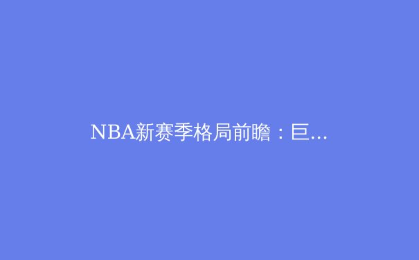 NBA新赛季格局前瞻：巨星西游与东部乱世，谁将问鼎奥布莱恩杯？ - 2